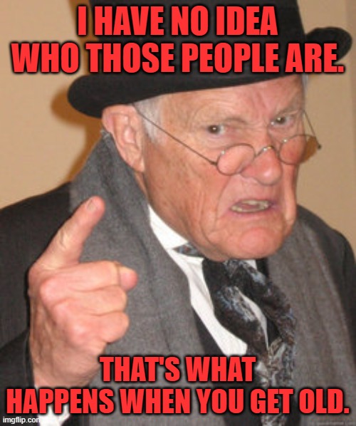 Back In My Day Meme | I HAVE NO IDEA WHO THOSE PEOPLE ARE. THAT'S WHAT HAPPENS WHEN YOU GET OLD. | image tagged in memes,back in my day | made w/ Imgflip meme maker