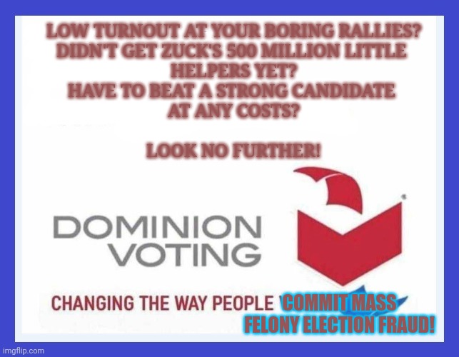 Dominion Frauding System | LOW TURNOUT AT YOUR BORING RALLIES?
DIDN'T GET ZUCK'S 500 MILLION LITTLE 
HELPERS YET?
HAVE TO BEAT A STRONG CANDIDATE 
AT ANY COSTS?
 
LOOK NO FURTHER! COMMIT MASS FELONY ELECTION FRAUD! | image tagged in dominion voting systems,voter fraud,trump wins,cheating,stolen,rigged elections | made w/ Imgflip meme maker