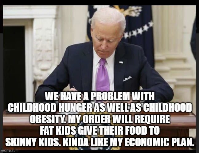 Biden signing | WE HAVE A PROBLEM WITH CHILDHOOD HUNGER AS WELL AS CHILDHOOD OBESITY. MY ORDER WILL REQUIRE FAT KIDS GIVE THEIR FOOD TO SKINNY KIDS. KINDA LIKE MY ECONOMIC PLAN. | image tagged in biden signing | made w/ Imgflip meme maker