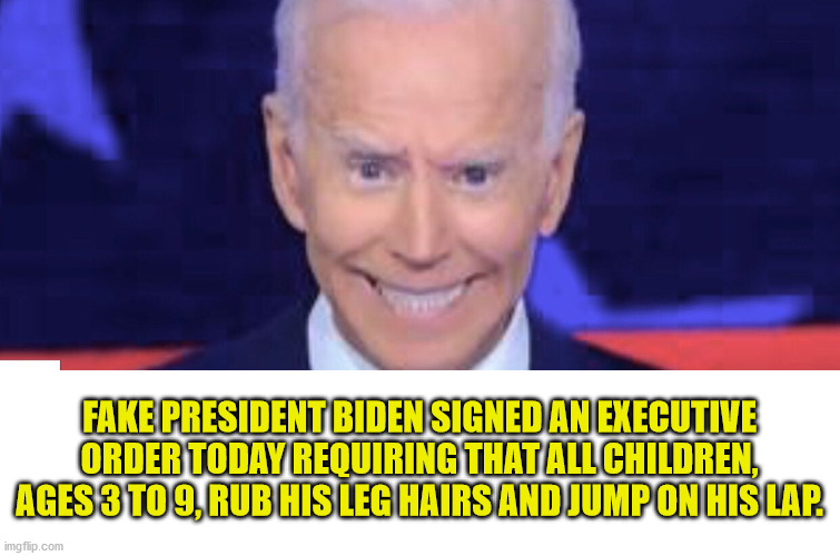 Creepy Joe Biden |  FAKE PRESIDENT BIDEN SIGNED AN EXECUTIVE ORDER TODAY REQUIRING THAT ALL CHILDREN, AGES 3 TO 9, RUB HIS LEG HAIRS AND JUMP ON HIS LAP. | image tagged in creepy joe biden,leg hairs,fake president | made w/ Imgflip meme maker