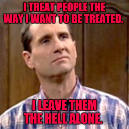 Al Bundy |  I TREAT PEOPLE THE WAY I WANT TO BE TREATED. I LEAVE THEM THE HELL ALONE. | image tagged in al bundy | made w/ Imgflip meme maker