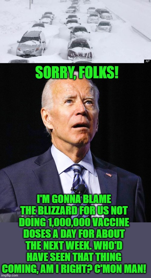 There's an excuse for everything, and if not, just blame Trump! | SORRY, FOLKS! I'M GONNA BLAME THE BLIZZARD FOR US NOT DOING 1,000,000 VACCINE DOSES A DAY FOR ABOUT THE NEXT WEEK. WHO'D HAVE SEEN THAT THING COMING, AM I RIGHT? C'MON MAN! | image tagged in blizzard,joe biden,vaccine,trump | made w/ Imgflip meme maker