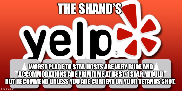 Yelp | THE SHAND’S; WORST PLACE TO STAY. HOSTS ARE VERY RUDE AND ACCOMMODATIONS ARE PRIMITIVE AT BEST. 1 STAR. WOULD NOT RECOMMEND UNLESS YOU ARE CURRENT ON YOUR TETANUS SHOT. | image tagged in yelp | made w/ Imgflip meme maker