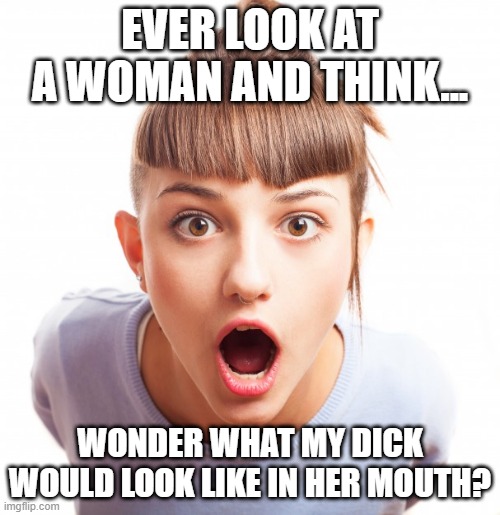 Dirty Thoughts | EVER LOOK AT A WOMAN AND THINK... WONDER WHAT MY DICK WOULD LOOK LIKE IN HER MOUTH? | image tagged in open mouth | made w/ Imgflip meme maker