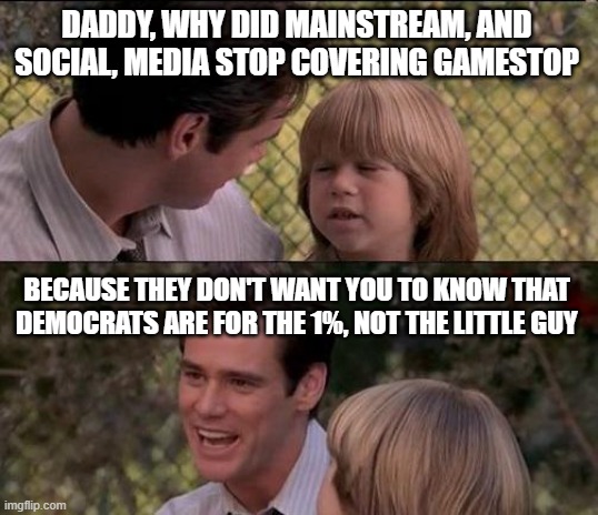 Why else would Democrats shut down r/wallstreetbets? | DADDY, WHY DID MAINSTREAM, AND SOCIAL, MEDIA STOP COVERING GAMESTOP; BECAUSE THEY DON'T WANT YOU TO KNOW THAT DEMOCRATS ARE FOR THE 1%, NOT THE LITTLE GUY | image tagged in memes,that's just something x say | made w/ Imgflip meme maker