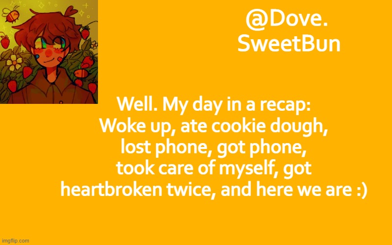Not to be neg or anything | Well. My day in a recap: Woke up, ate cookie dough, lost phone, got phone, took care of myself, got heartbroken twice, and here we are :) | image tagged in another template | made w/ Imgflip meme maker