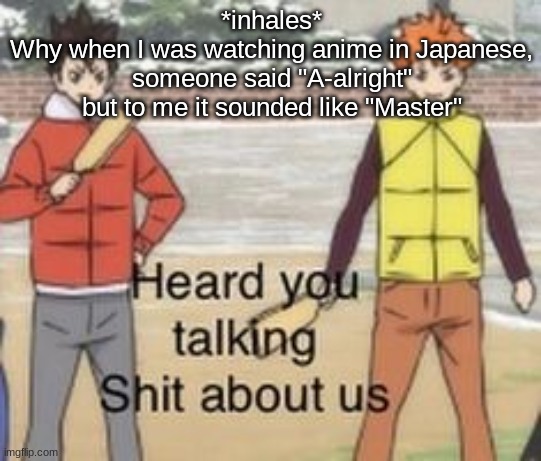 I need ~ h e l p ~ | *inhales*
Why when I was watching anime in Japanese, someone said "A-alright" but to me it sounded like "Master" | image tagged in heard you was talking shit about us | made w/ Imgflip meme maker