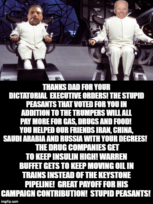 Thanks Dad! The Stupid Peasants That Voted For You Will Be Glad To Pay More! | THANKS DAD FOR YOUR DICTATORIAL  EXECUTIVE ORDERS! THE STUPID PEASANTS THAT VOTED FOR YOU IN ADDITION TO THE TRUMPERS WILL ALL PAY MORE FOR GAS, DRUGS AND FOOD!  YOU HELPED OUR FRIENDS IRAN, CHINA, SAUDI ARABIA AND RUSSIA WITH YOUR DECREES! THE DRUG COMPANIES GET TO KEEP INSULIN HIGH! WARREN BUFFET GETS TO KEEP MOVING OIL IN TRAINS INSTEAD OF THE KEYSTONE PIPELINE!  GREAT PAYOFF FOR HIS CAMPAIGN CONTRIBUTION!  STUPID PEASANTS! | image tagged in stupid people,special kind of stupid,stupid liberals,human stupidity,biden,democrats | made w/ Imgflip meme maker