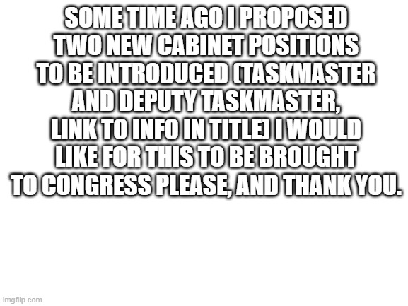 https://imgflip.com/i/4vj5mq | SOME TIME AGO I PROPOSED TWO NEW CABINET POSITIONS TO BE INTRODUCED (TASKMASTER AND DEPUTY TASKMASTER, LINK TO INFO IN TITLE) I WOULD LIKE FOR THIS TO BE BROUGHT TO CONGRESS PLEASE, AND THANK YOU. | image tagged in blank white template | made w/ Imgflip meme maker