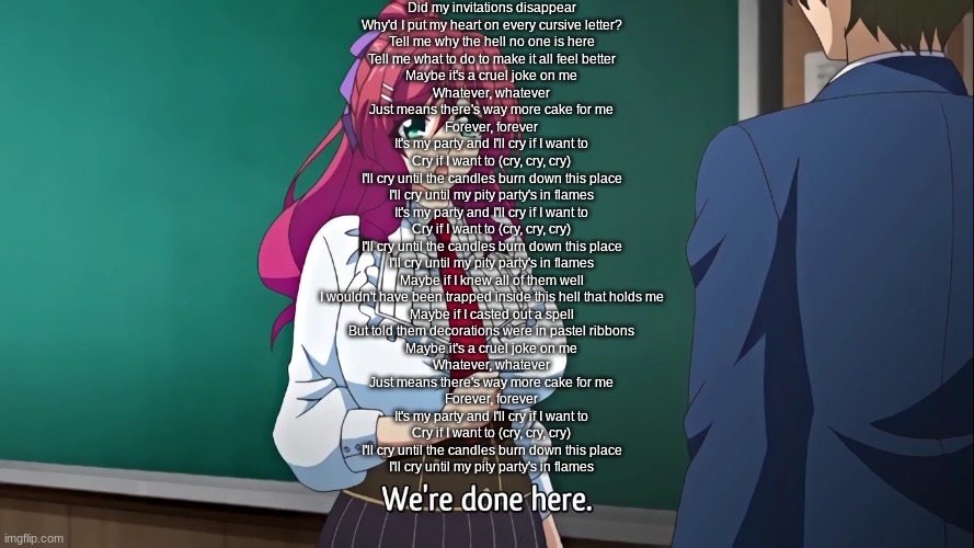 We're done here | Did my invitations disappear
Why'd I put my heart on every cursive letter?
Tell me why the hell no one is here
Tell me what to do to make it all feel better
Maybe it's a cruel joke on me
Whatever, whatever
Just means there's way more cake for me
Forever, forever
It's my party and I'll cry if I want to
Cry if I want to (cry, cry, cry)
I'll cry until the candles burn down this place
I'll cry until my pity party's in flames
It's my party and I'll cry if I want to
Cry if I want to (cry, cry, cry)
I'll cry until the candles burn down this place
I'll cry until my pity party's in flames
Maybe if I knew all of them well
I wouldn't have been trapped inside this hell that holds me
Maybe if I casted out a spell
But told them decorations were in pastel ribbons
Maybe it's a cruel joke on me
Whatever, whatever
Just means there's way more cake for me
Forever, forever
It's my party and I'll cry if I want to
Cry if I want to (cry, cry, cry)
I'll cry until the candles burn down this place
I'll cry until my pity party's in flames | image tagged in we're done here | made w/ Imgflip meme maker