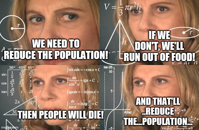 Calculating meme | IF WE DON'T, WE'LL RUN OUT OF FOOD! WE NEED TO REDUCE THE POPULATION! AND THAT'LL ..REDUCE THE...POPULATION... THEN PEOPLE WILL DIE! | image tagged in calculating meme | made w/ Imgflip meme maker