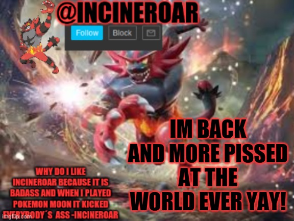 incineroar new announcement | IM BACK AND MORE PISSED AT THE WORLD EVER YAY! | image tagged in incineroar new announcement | made w/ Imgflip meme maker