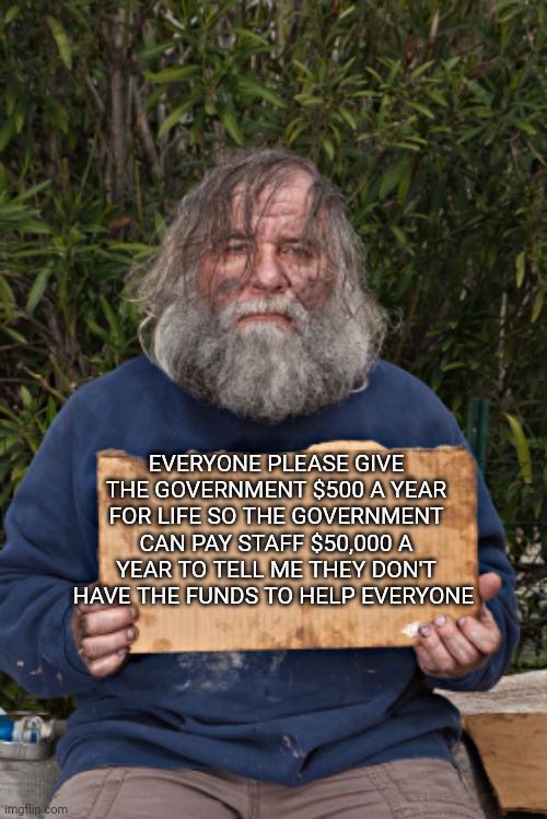 Blak Homeless Sign | EVERYONE PLEASE GIVE THE GOVERNMENT $500 A YEAR FOR LIFE SO THE GOVERNMENT CAN PAY STAFF $50,000 A YEAR TO TELL ME THEY DON'T HAVE THE FUNDS TO HELP EVERYONE | image tagged in blak homeless sign | made w/ Imgflip meme maker