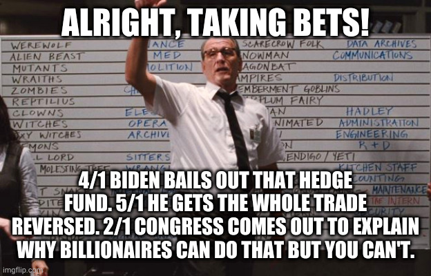 Cabin the the woods |  ALRIGHT, TAKING BETS! 4/1 BIDEN BAILS OUT THAT HEDGE FUND. 5/1 HE GETS THE WHOLE TRADE REVERSED. 2/1 CONGRESS COMES OUT TO EXPLAIN WHY BILLIONAIRES CAN DO THAT BUT YOU CAN'T. | image tagged in cabin the the woods | made w/ Imgflip meme maker