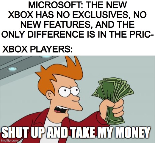 I'm more of a microwave player myself | MICROSOFT: THE NEW XBOX HAS NO EXCLUSIVES, NO NEW FEATURES, AND THE ONLY DIFFERENCE IS IN THE PRIC-; XBOX PLAYERS:; SHUT UP AND TAKE MY MONEY | image tagged in blank white template,memes,shut up and take my money fry,xbox,microsoft | made w/ Imgflip meme maker