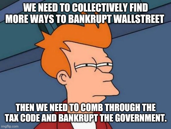 Futurama Fry Meme | WE NEED TO COLLECTIVELY FIND MORE WAYS TO BANKRUPT WALLSTREET; THEN WE NEED TO COMB THROUGH THE TAX CODE AND BANKRUPT THE GOVERNMENT. | image tagged in memes,futurama fry | made w/ Imgflip meme maker