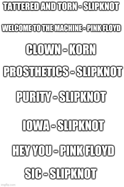 Top 8 of my favorite songs | TATTERED AND TORN - SLIPKNOT; WELCOME TO THE MACHINE - PINK FLOYD; CLOWN - KORN; PROSTHETICS - SLIPKNOT; PURITY - SLIPKNOT; IOWA - SLIPKNOT; HEY YOU - PINK FLOYD; SIC - SLIPKNOT | image tagged in blank white template | made w/ Imgflip meme maker