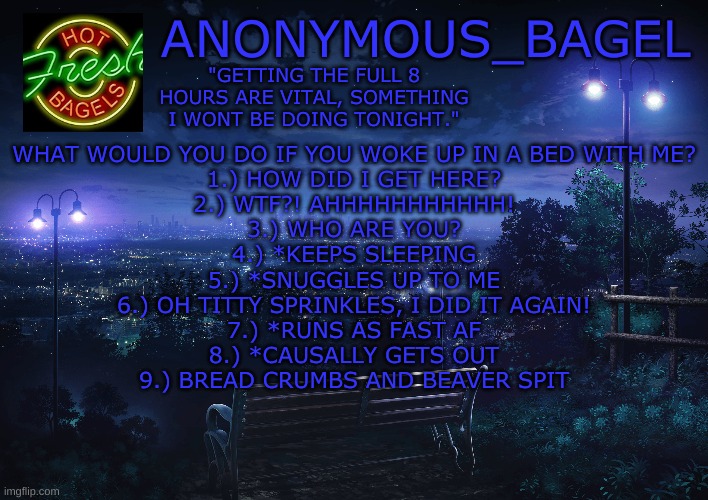 idk | WHAT WOULD YOU DO IF YOU WOKE UP IN A BED WITH ME?
1.) HOW DID I GET HERE?
2.) WTF?! AHHHHHHHHHHH!
3.) WHO ARE YOU?
4.) *KEEPS SLEEPING
5.) *SNUGGLES UP TO ME
6.) OH TITTY SPRINKLES, I DID IT AGAIN!
7.) *RUNS AS FAST AF
8.) *CAUSALLY GETS OUT
9.) BREAD CRUMBS AND BEAVER SPIT | image tagged in announcement thingy midnight | made w/ Imgflip meme maker