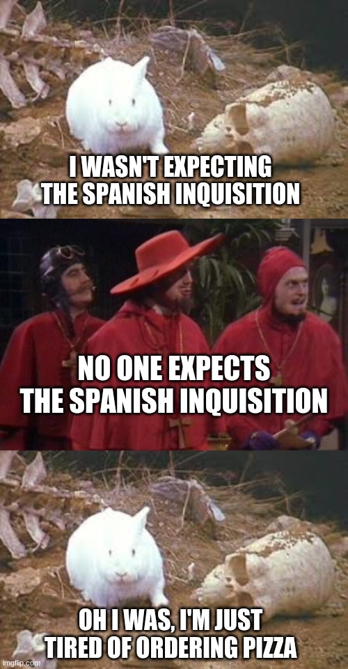  I WASN'T EXPECTING THE SPANISH INQUISITION; NO ONE EXPECTS THE SPANISH INQUISITION; OH I WAS, I'M JUST TIRED OF ORDERING PIZZA | image tagged in holy grail rabbit,nobody expects the spanish inquisition monty python | made w/ Imgflip meme maker
