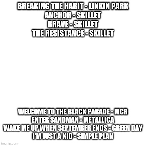 My 8 favorite songs | BREAKING THE HABIT - LINKIN PARK
ANCHOR - SKILLET
BRAVE - SKILLET
THE RESISTANCE - SKILLET; WELCOME TO THE BLACK PARADE - MCR
ENTER SANDMAN - METALLICA
WAKE ME UP WHEN SEPTEMBER ENDS - GREEN DAY
I'M JUST A KID - SIMPLE PLAN | image tagged in memes,blank transparent square | made w/ Imgflip meme maker