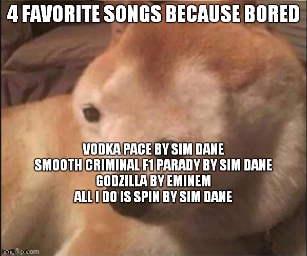 Confused noise | 4 FAVORITE SONGS BECAUSE BORED; VODKA PACE BY SIM DANE
SMOOTH CRIMINAL F1 PARADY BY SIM DANE
GODZILLA BY EMINEM
ALL I DO IS SPIN BY SIM DANE | image tagged in confused noise | made w/ Imgflip meme maker