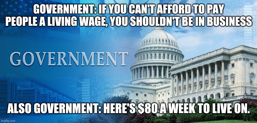 government meme | GOVERNMENT: IF YOU CAN'T AFFORD TO PAY PEOPLE A LIVING WAGE, YOU SHOULDN'T BE IN BUSINESS; ALSO GOVERNMENT: HERE'S $80 A WEEK TO LIVE ON. | image tagged in government meme | made w/ Imgflip meme maker