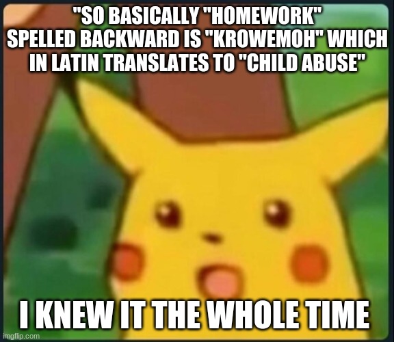 Homework is bad for you (take that Mrs.Hofland) | "SO BASICALLY "HOMEWORK" SPELLED BACKWARD IS "KROWEMOH" WHICH IN LATIN TRANSLATES TO "CHILD ABUSE"; I KNEW IT THE WHOLE TIME | image tagged in surprised pikachu | made w/ Imgflip meme maker