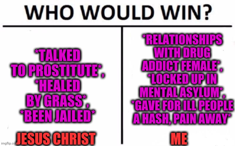 -Historical figures. | *RELATIONSHIPS WITH DRUG ADDICT FEMALE*, *LOCKED UP IN MENTAL ASYLUM*, *GAVE FOR ILL PEOPLE A HASH, PAIN AWAY*; *TALKED TO PROSTITUTE*, *HEALED BY GRASS*, *BEEN JAILED*; ME; JESUS CHRIST | image tagged in memes,who would win,alternative facts,me and the boys,funny memes,oh god why | made w/ Imgflip meme maker