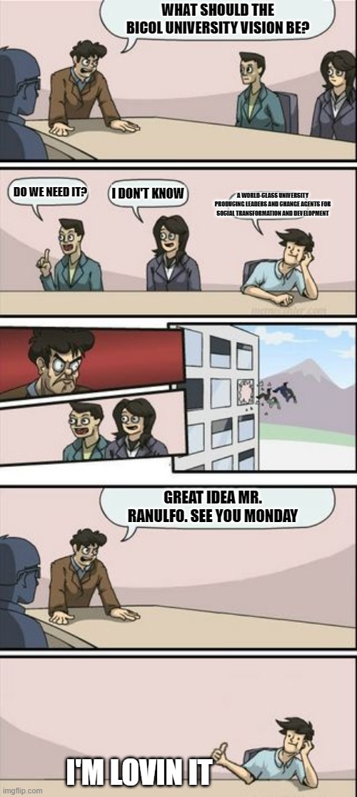 BU vision | WHAT SHOULD THE BICOL UNIVERSITY VISION BE? DO WE NEED IT? I DON'T KNOW; A WORLD-CLASS UNIVERSITY PRODUCING LEADERS AND CHANGE AGENTS FOR SOCIAL TRANSFORMATION AND DEVELOPMENT; GREAT IDEA MR. RANULFO. SEE YOU MONDAY; I'M LOVIN IT | image tagged in boardroom meeting sugg 2 | made w/ Imgflip meme maker