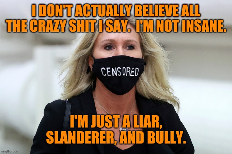 Con woman |  I DON'T ACTUALLY BELIEVE ALL THE CRAZY SHIT I SAY.  I'M NOT INSANE. I'M JUST A LIAR,
SLANDERER, AND BULLY. | image tagged in marjorie taylor greene censored,liar,bully,karen,maga,traitor | made w/ Imgflip meme maker