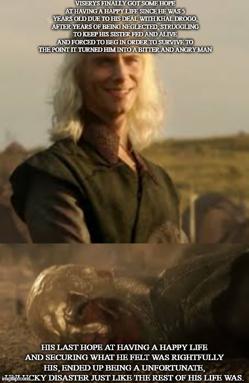 The Tragedy of Viserys Targaryen | VISERYS FINALLY GOT SOME HOPE AT HAVING A HAPPY LIFE SINCE HE WAS 5 YEARS OLD DUE TO HIS DEAL WITH KHAL DROGO, AFTER YEARS OF BEING NEGLECTED, STRUGGLING TO KEEP HIS SISTER FED AND ALIVE AND FORCED TO BEG IN ORDER TO SURVIVE TO THE POINT IT TURNED HIM INTO A BITTER AND ANGRY MAN; HIS LAST HOPE AT HAVING A HAPPY LIFE AND SECURING WHAT HE FELT WAS RIGHTFULLY HIS, ENDED UP BEING A UNFORTUNATE, UNLUCKY DISASTER JUST LIKE THE REST OF HIS LIFE WAS. | image tagged in unlucky viserys,game of thrones,tv show,bad luck,tragedy,death | made w/ Imgflip meme maker