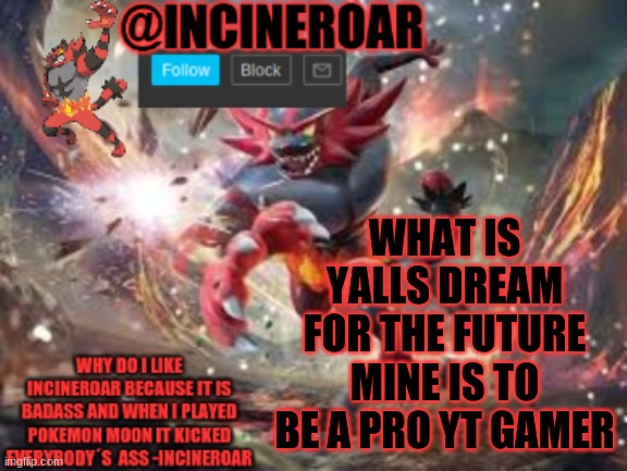 i am trying to get good at games and shit. | WHAT IS YALLS DREAM FOR THE FUTURE MINE IS TO BE A PRO YT GAMER | image tagged in incineroar new announcement | made w/ Imgflip meme maker