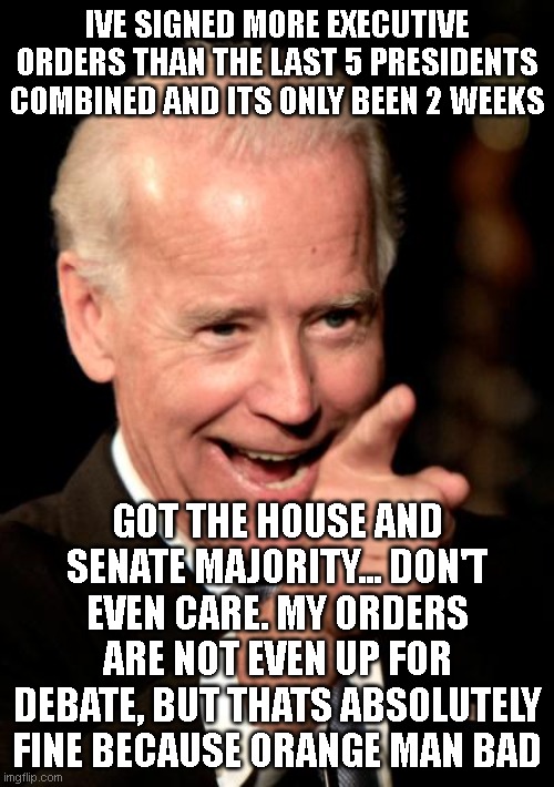 Smilin Biden |  IVE SIGNED MORE EXECUTIVE ORDERS THAN THE LAST 5 PRESIDENTS COMBINED AND ITS ONLY BEEN 2 WEEKS; GOT THE HOUSE AND SENATE MAJORITY... DON'T EVEN CARE. MY ORDERS ARE NOT EVEN UP FOR DEBATE, BUT THATS ABSOLUTELY FINE BECAUSE ORANGE MAN BAD | image tagged in memes,smilin biden | made w/ Imgflip meme maker