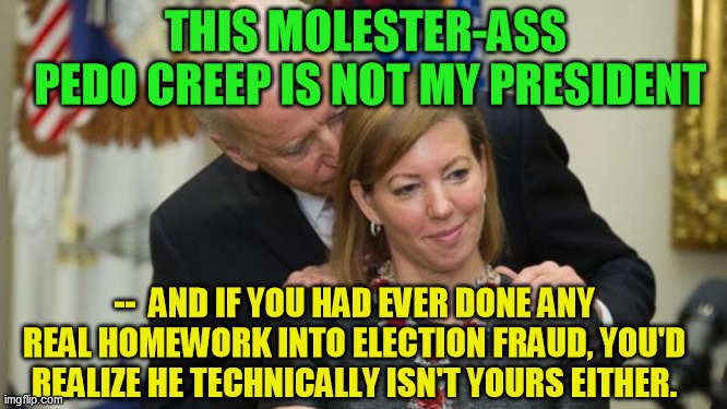 Abuse of evidentiary process (to say nothing of Dominion server coverup and more) does not a valid election certification make. | THIS MOLESTER-ASS 
PEDO CREEP IS NOT MY PRESIDENT; --  AND IF YOU HAD EVER DONE ANY REAL HOMEWORK INTO ELECTION FRAUD, YOU'D REALIZE HE TECHNICALLY ISN'T YOURS EITHER. | image tagged in creepy joe biden,election fraud,trump 2020,democrats,pedophile | made w/ Imgflip meme maker