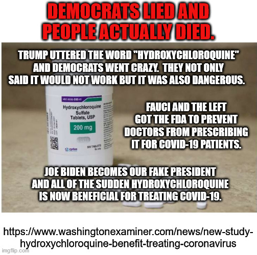 Politics is and always has been more important than human life to the Democrats. | DEMOCRATS LIED AND PEOPLE ACTUALLY DIED. TRUMP UTTERED THE WORD "HYDROXYCHLOROQUINE" AND DEMOCRATS WENT CRAZY.  THEY NOT ONLY SAID IT WOULD NOT WORK BUT IT WAS ALSO DANGEROUS. FAUCI AND THE LEFT GOT THE FDA TO PREVENT DOCTORS FROM PRESCRIBING IT FOR COVID-19 PATIENTS. JOE BIDEN BECOMES OUR FAKE PRESIDENT AND ALL OF THE SUDDEN HYDROXYCHLOROQUINE IS NOW BENEFICIAL FOR TREATING COVID-19. https://www.washingtonexaminer.com/news/new-study-
hydroxychloroquine-benefit-treating-coronavirus | image tagged in evil democrats,politics,hydroxychlorquine | made w/ Imgflip meme maker