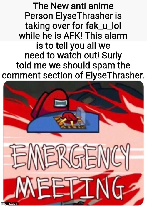 Don't actually spam her unless she starts something.  | The New anti anime Person ElyseThrasher is taking over for fak_u_lol while he is AFK! This alarm is to tell you all we need to watch out! Surly told me we should spam the comment section of ElyseThrasher. | image tagged in emergency meeting among us | made w/ Imgflip meme maker