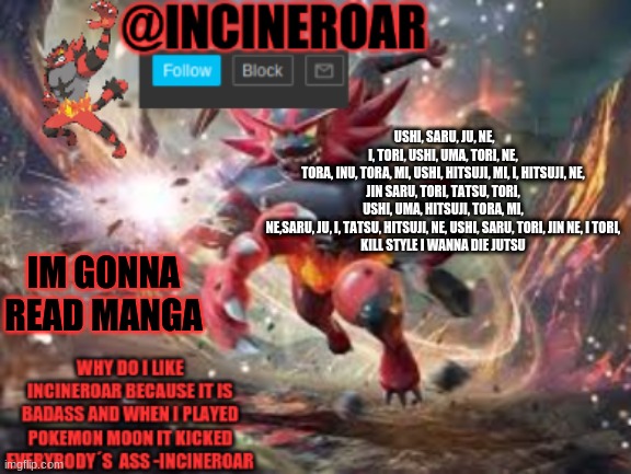 incineroar new announcement | USHI, SARU, JU, NE, I, TORI, USHI, UMA, TORI, NE, TORA, INU, TORA, MI, USHI, HITSUJI, MI, I, HITSUJI, NE,

JIN SARU, TORI, TATSU, TORI, USHI, UMA, HITSUJI, TORA, MI, NE,SARU, JU, I, TATSU, HITSUJI, NE, USHI, SARU, TORI, JIN NE, I TORI,

KILL STYLE I WANNA DIE JUTSU; IM GONNA READ MANGA | image tagged in incineroar new announcement | made w/ Imgflip meme maker