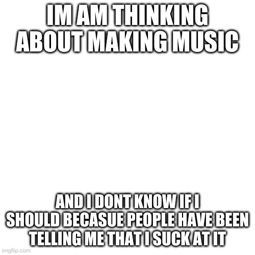 what do you guys think please be truthful | IM AM THINKING ABOUT MAKING MUSIC; AND I DONT KNOW IF I SHOULD BECASUE PEOPLE HAVE BEEN TELLING ME THAT I SUCK AT IT | image tagged in memes,blank transparent square | made w/ Imgflip meme maker