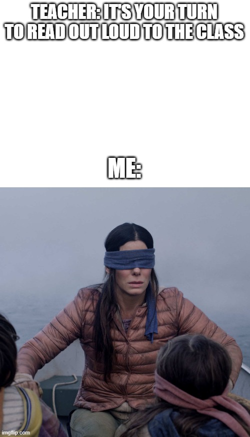 Literally everybody... | TEACHER: IT'S YOUR TURN TO READ OUT LOUD TO THE CLASS; ME: | image tagged in blank white template,memes,bird box | made w/ Imgflip meme maker