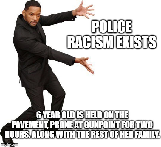 Black Lives Matter! | POLICE RACISM EXISTS; 6 YEAR OLD IS HELD ON THE PAVEMENT, PRONE AT GUNPOINT FOR TWO HOURS. ALONG WITH THE REST OF HER FAMILY. | image tagged in tada will smith,blm,systemic racism,two-tier justice system,racist white police,not surprising | made w/ Imgflip meme maker