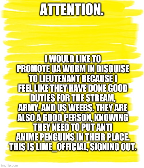 Why UA Worm In Disguise should be promoted. | I WOULD LIKE TO PROMOTE UA WORM IN DISGUISE TO LIEUTENANT BECAUSE I FEEL LIKE THEY HAVE DONE GOOD DUTIES FOR THE STREAM, ARMY, AND US WEEBS. THEY ARE ALSO A GOOD PERSON, KNOWING THEY NEED TO PUT ANTI ANIME PENGUINS IN THEIR PLACE. THIS IS LIME_OFFICIAL, SIGNING OUT. ATTENTION. | image tagged in attention yellow background | made w/ Imgflip meme maker