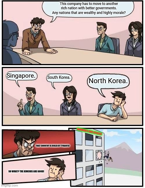 Boardroom Meeting Suggestion Meme | This company has to move to another rich nation with better governments. Any nations that are wealthy and highly morale? Singapore. South Korea. North Korea. HAMMON'S FREE ESTATES; THAT COUNTRY IS RULED BY TYRANTS! SO WHAT? THE KIMCHIS ARE GOOD! | image tagged in memes,boardroom suggestion,good | made w/ Imgflip meme maker