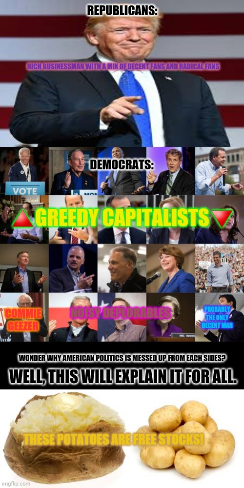 Democratic Presidential Candidates 2020 | REPUBLICANS:; RICH BUSINESSMAN WITH A MIX OF DECENT FANS AND RADICAL FANS; DEMOCRATS:; 🔺GREEDY CAPITALISTS🔻; COMMIE GEEZER; PROBABLY THE ONLY DECENT MAN; NOISY DEPLORABLES; WONDER WHY AMERICAN POLITICS IS MESSED UP FROM EACH SIDES? WELL, THIS WILL EXPLAIN IT FOR ALL. THESE POTATOES ARE FREE STOCKS! | image tagged in memes,politics,happy then sad | made w/ Imgflip meme maker
