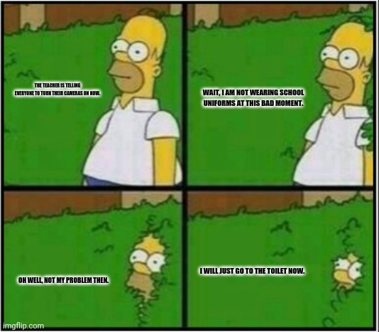 Homer Hide! | THE TEACHER IS TELLING EVERYONE TO TURN THEIR CAMERAS ON NOW. WAIT, I AM NOT WEARING SCHOOL UNIFORMS AT THIS BAD MOMENT. I WILL JUST GO TO THE TOILET NOW. OH WELL, NOT MY PROBLEM THEN. | image tagged in memes,homer simpson,old school | made w/ Imgflip meme maker