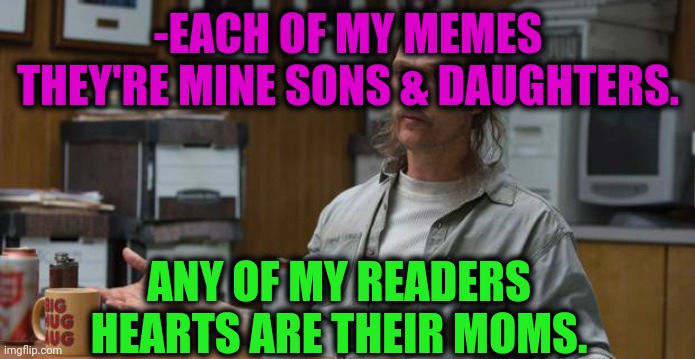 -I'm increasing rate. | -EACH OF MY MEMES THEY'RE MINE SONS & DAUGHTERS. ANY OF MY READERS HEARTS ARE THEIR MOMS. | image tagged in true detective,sons of anarchy,daughters,your mom,kingdom hearts,that's how mafia works | made w/ Imgflip meme maker