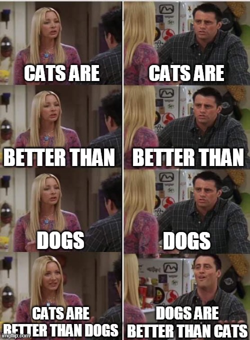 Phoebe Joey |  CATS ARE; CATS ARE; BETTER THAN; BETTER THAN; DOGS; DOGS; DOGS ARE BETTER THAN CATS; CATS ARE BETTER THAN DOGS | image tagged in phoebe joey | made w/ Imgflip meme maker