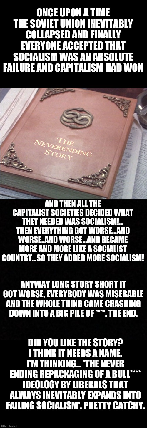 ONCE UPON A TIME THE SOVIET UNION INEVITABLY COLLAPSED AND FINALLY EVERYONE ACCEPTED THAT SOCIALISM WAS AN ABSOLUTE FAILURE AND CAPITALISM HAD WON; AND THEN ALL THE CAPITALIST SOCIETIES DECIDED WHAT THEY NEEDED WAS SOCIALISM!... THEN EVERYTHING GOT WORSE...AND WORSE..AND WORSE...AND BECAME MORE AND MORE LIKE A SOCIALIST COUNTRY...SO THEY ADDED MORE SOCIALISM! ANYWAY LONG STORY SHORT IT GOT WORSE, EVERYBODY WAS MISERABLE AND THE WHOLE THING CAME CRASHING DOWN INTO A BIG PILE OF ****. THE END. DID YOU LIKE THE STORY? I THINK IT NEEDS A NAME. I'M THINKING... 'THE NEVER ENDING REPACKAGING OF A BULL**** IDEOLOGY BY LIBERALS THAT ALWAYS INEVITABLY EXPANDS INTO FAILING SOCIALISM'. PRETTY CATCHY. | image tagged in neverending story,blank | made w/ Imgflip meme maker