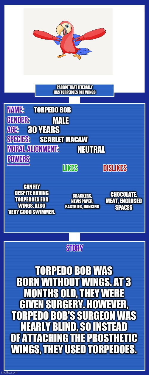 OC full showcase V2 | PARROT THAT LITERALLY HAS TORPEDOES FOR WINGS; TORPEDO BOB; MALE; 30 YEARS; SCARLET MACAW; NEUTRAL; CAN FLY DESPITE HAVING TORPEDOES FOR WINGS. ALSO VERY GOOD SWIMMER. CHOCOLATE, MEAT, ENCLOSED SPACES; CRACKERS, NEWSPAPER, PASTRIES, DANCING; TORPEDO BOB WAS BORN WITHOUT WINGS. AT 3 MONTHS OLD, THEY WERE GIVEN SURGERY. HOWEVER, TORPEDO BOB'S SURGEON WAS NEARLY BLIND, SO INSTEAD OF ATTACHING THE PROSTHETIC WINGS, THEY USED TORPEDOES. | image tagged in oc full showcase v2 | made w/ Imgflip meme maker