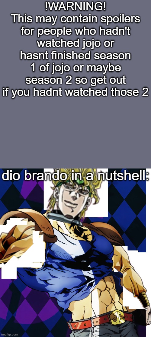 its somewhat accurate (also spoiler alert) | !WARNING!
This may contain spoilers for people who hadn't watched jojo or hasnt finished season 1 of jojo or maybe season 2 so get out if you hadnt watched those 2; dio brando in a nutshell: | image tagged in jojo,jojo's bizarre adventure,in a nutshell,dio brando,jonathan joestar | made w/ Imgflip meme maker