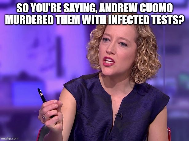 Cathy Newman | SO YOU'RE SAYING, ANDREW CUOMO MURDERED THEM WITH INFECTED TESTS? | image tagged in cathy newman | made w/ Imgflip meme maker